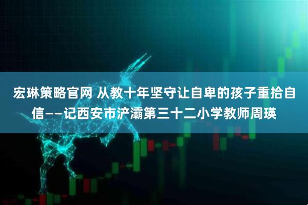 宏琳策略官网 从教十年坚守让自卑的孩子重拾自信——记西安市浐灞第三十二小学教师周瑛