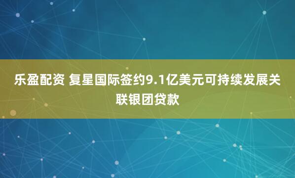 乐盈配资 复星国际签约9.1亿美元可持续发展关联银团贷款