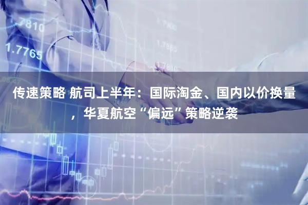 传速策略 航司上半年：国际淘金、国内以价换量，华夏航空“偏远”策略逆袭