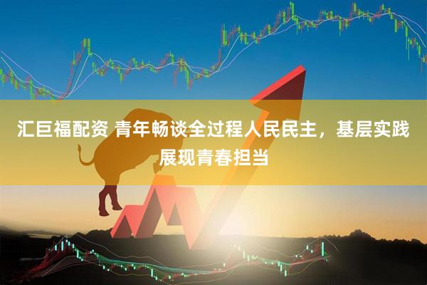 汇巨福配资 青年畅谈全过程人民民主，基层实践展现青春担当
