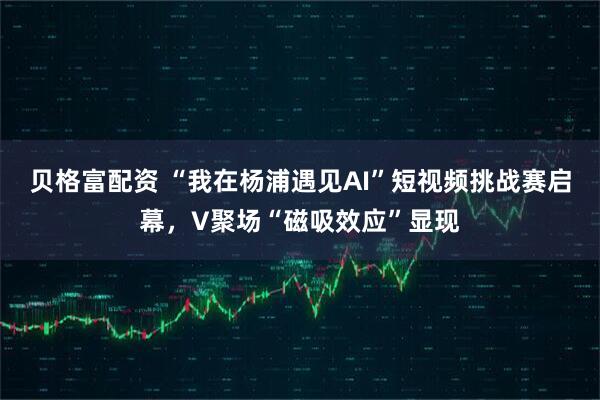 贝格富配资 “我在杨浦遇见AI”短视频挑战赛启幕，V聚场“磁吸效应”显现