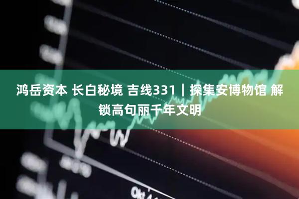 鸿岳资本 长白秘境 吉线331｜探集安博物馆 解锁高句丽千年文明