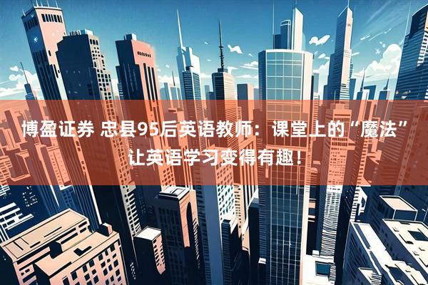 博盈证券 忠县95后英语教师：课堂上的“魔法”让英语学习变得有趣！