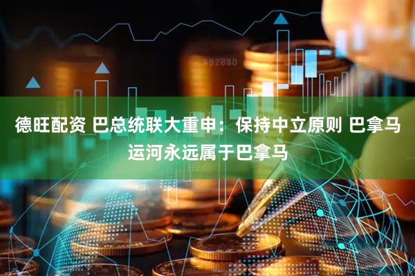 德旺配资 巴总统联大重申：保持中立原则 巴拿马运河永远属于巴拿马