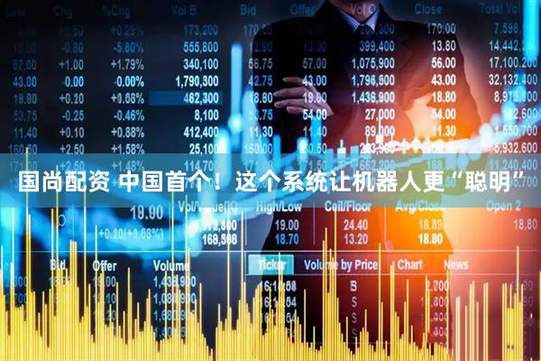 国尚配资 中国首个！这个系统让机器人更“聪明”