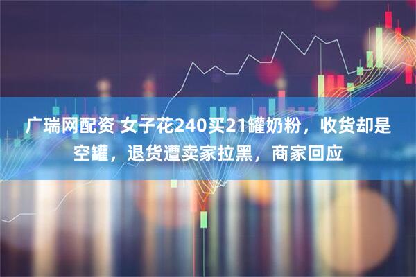 广瑞网配资 女子花240买21罐奶粉，收货却是空罐，退货遭卖家拉黑，商家回应