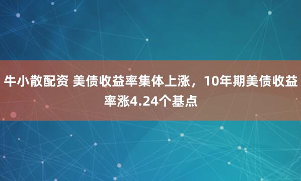 牛小散配资 美债收益率集体上涨，10年期美债收益率涨4.24个基点