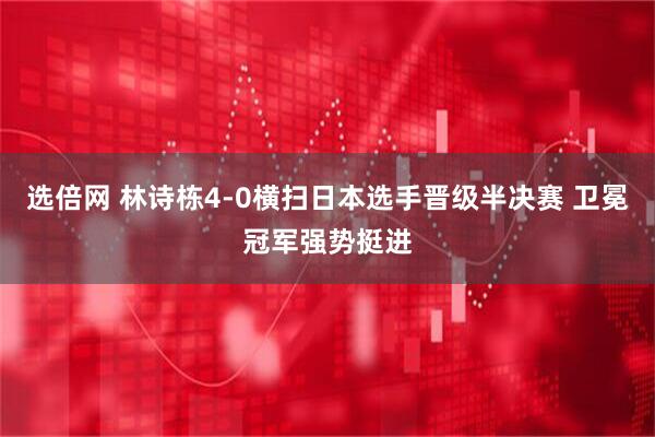 选倍网 林诗栋4-0横扫日本选手晋级半决赛 卫冕冠军强势挺进