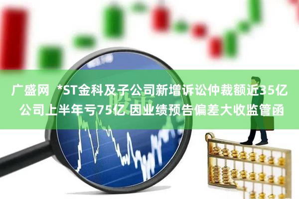 广盛网  *ST金科及子公司新增诉讼仲裁额近35亿 公司上半年亏75亿 因业绩预告偏差大收监管函