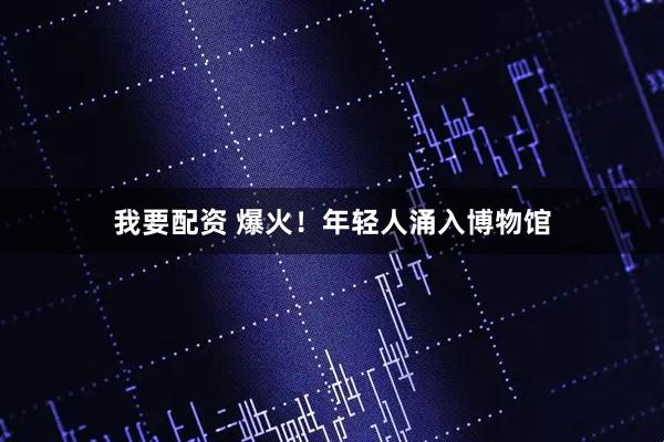 我要配资 爆火！年轻人涌入博物馆