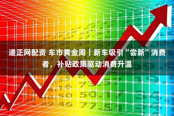 道正网配资 车市黄金周｜新车吸引“尝新”消费者，补贴政策驱动消费升温
