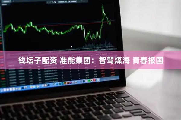 钱坛子配资 准能集团：智驾煤海 青春报国