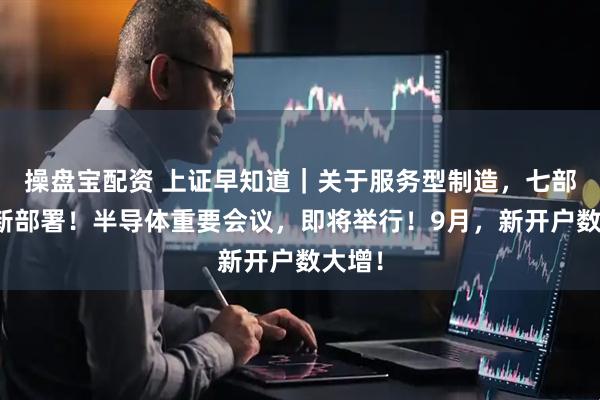 操盘宝配资 上证早知道｜关于服务型制造，七部门最新部署！半导体重要会议，即将举行！9月，新开户数大增！