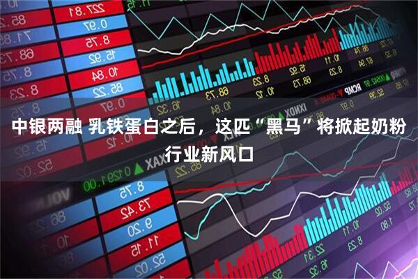 中银两融 乳铁蛋白之后，这匹“黑马”将掀起奶粉行业新风口