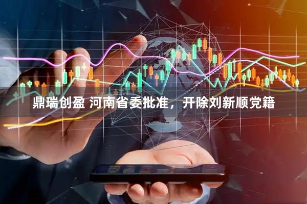 鼎瑞创盈 河南省委批准，开除刘新顺党籍
