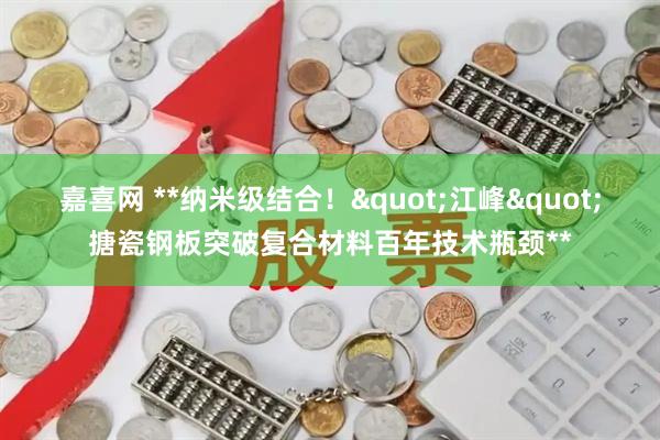 嘉喜网 **纳米级结合！"江峰"搪瓷钢板突破复合材料百年技术瓶颈**