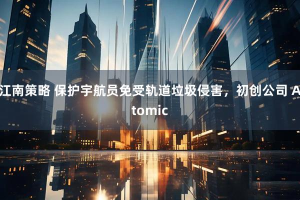 江南策略 保护宇航员免受轨道垃圾侵害，初创公司 Atomic