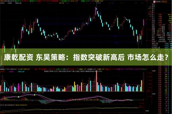 康乾配资 东吴策略：指数突破新高后 市场怎么走？